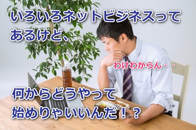 いろいろネットビジネスってあるけど、何からどうやって始めりゃいいんだ？